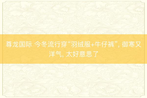 尊龙国际 今冬流行穿“羽绒服+牛仔裤”， 御寒又洋气， 太好意思了