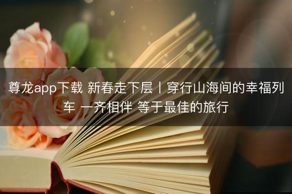 尊龙app下载 新春走下层丨穿行山海间的幸福列车 一齐相伴 等于最佳的旅行