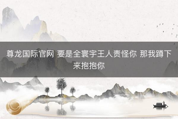 尊龙国际官网 要是全寰宇王人责怪你 那我蹲下来抱抱你