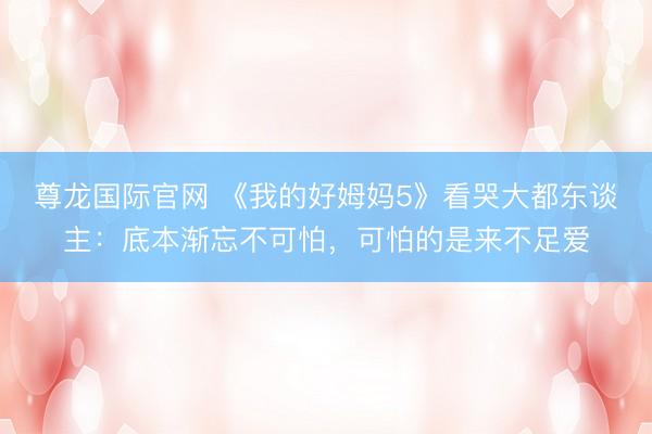 尊龙国际官网 《我的好姆妈5》看哭大都东谈主：底本渐忘不可怕，可怕的是来不足爱