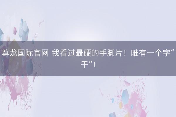 尊龙国际官网 我看过最硬的手脚片！唯有一个字“干”！