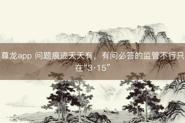 尊龙app 问题痕迹天天有，有问必答的监管不行只在“3·15”