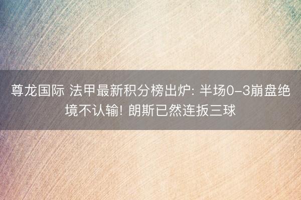 尊龙国际 法甲最新积分榜出炉: 半场0-3崩盘绝境不认输! 朗斯已然连扳三球