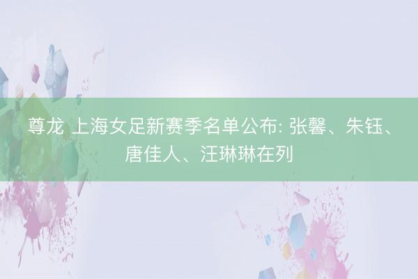 尊龙 上海女足新赛季名单公布: 张馨、朱钰、唐佳人、汪琳琳在列