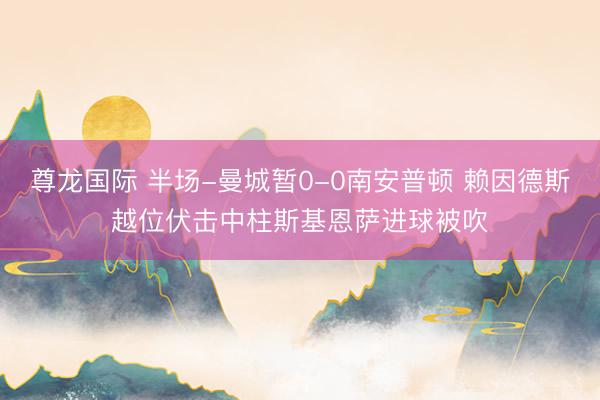尊龙国际 半场-曼城暂0-0南安普顿 赖因德斯越位伏击中柱斯基恩萨进球被吹