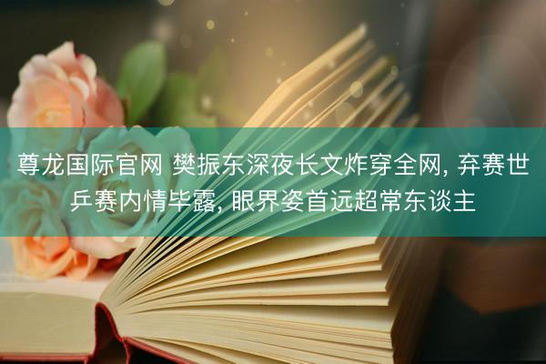 尊龙国际官网 樊振东深夜长文炸穿全网, 弃赛世乒赛内情毕露, 眼界姿首远超常东谈主
