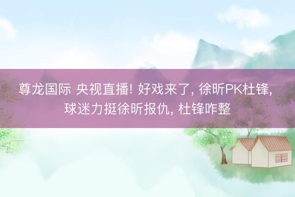 尊龙国际 央视直播! 好戏来了, 徐昕PK杜锋, 球迷力挺徐昕报仇, 杜锋咋整