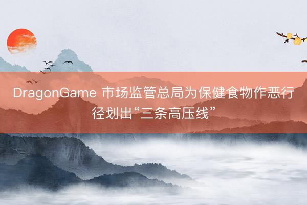 DragonGame 市场监管总局为保健食物作恶行径划出“三条高压线”