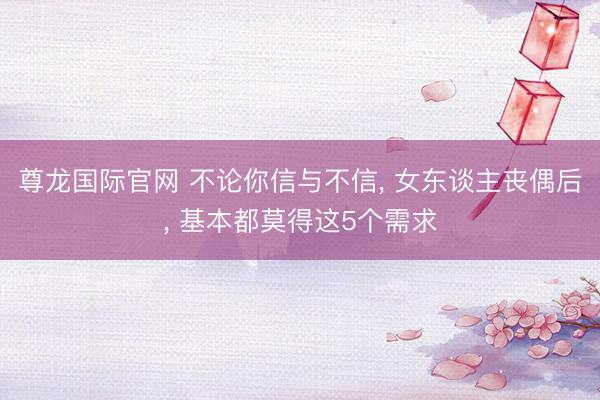 尊龙国际官网 不论你信与不信, 女东谈主丧偶后, 基本都莫得这5个需求