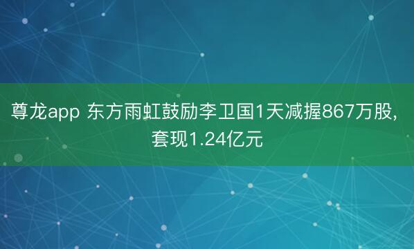 尊龙app 东方雨虹鼓励李卫国1天减握867万股, 套现1.24亿元