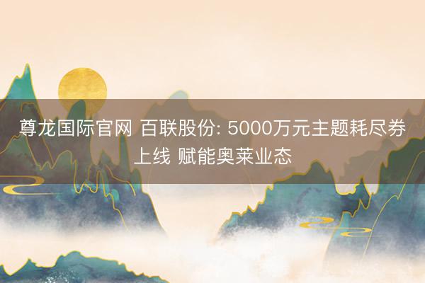 尊龙国际官网 百联股份: 5000万元主题耗尽券上线 赋能奥莱业态