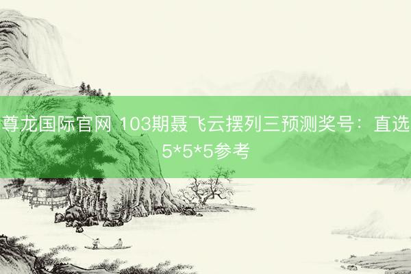 尊龙国际官网 103期聂飞云摆列三预测奖号：直选5*5*5参考